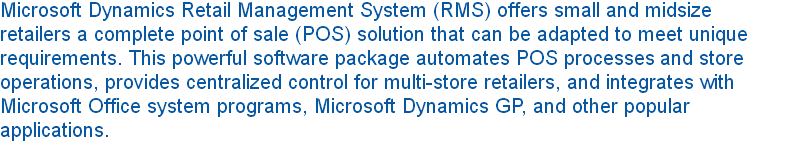 Microsoft Dynamics Retail Management System (RMS) offers small and midsize retailers a complete point of sale (POS) solution that can be adapted to meet unique requirements. This powerful software package automates POS processes and store operations, provides centralized control for multi-store retailers, and integrates with Microsoft Office system programs, Microsoft Dynamics GP, and other popular applications. 