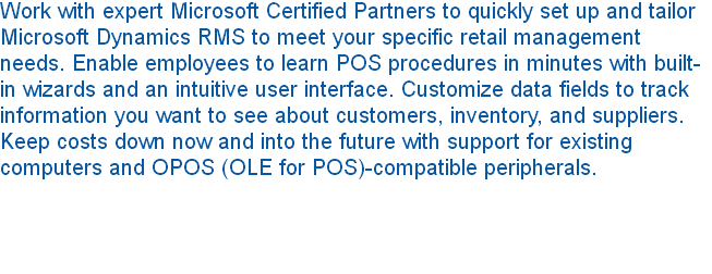 Work with expert Microsoft Certified Partners to quickly set up and tailor Microsoft Dynamics RMS to meet your specific retail management needs. Enable employees to learn POS procedures in minutes with built-in wizards and an intuitive user interface. Customize data fields to track information you want to see about customers, inventory, and suppliers. Keep costs down now and into the future with support for existing computers and OPOS (OLE for POS)-compatible peripherals. 