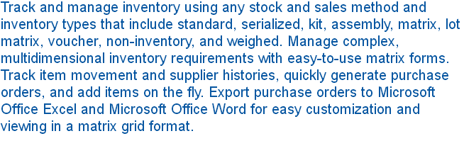 Track and manage inventory using any stock and sales method and inventory types that include standard, serialized, kit, assembly, matrix, lot matrix, voucher, non-inventory, and weighed. Manage complex, multidimensional inventory requirements with easy-to-use matrix forms. Track item movement and supplier histories, quickly generate purchase orders, and add items on the fly. Export purchase orders to Microsoft Office Excel and Microsoft Office Word for easy customization and viewing in a matrix grid format. 