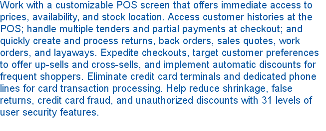 Work with a customizable POS screen that offers immediate access to prices, availability, and stock location. Access customer histories at the POS; handle multiple tenders and partial payments at checkout; and quickly create and process returns, back orders, sales quotes, work orders, and layaways. Expedite checkouts, target customer preferences to offer up-sells and cross-sells, and implement automatic discounts for frequent shoppers. Eliminate credit card terminals and dedicated phone lines for card transaction processing. Help reduce shrinkage, false returns, credit card fraud, and unauthorized discounts with 31 levels of user security features. 