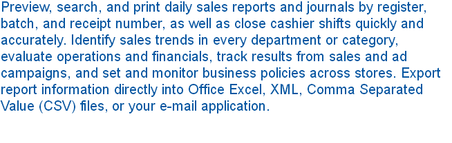 Preview, search, and print daily sales reports and journals by register, batch, and receipt number, as well as close cashier shifts quickly and accurately. Identify sales trends in every department or category, evaluate operations and financials, track results from sales and ad campaigns, and set and monitor business policies across stores. Export report information directly into Office Excel, XML, Comma Separated Value (CSV) files, or your e-mail application. 